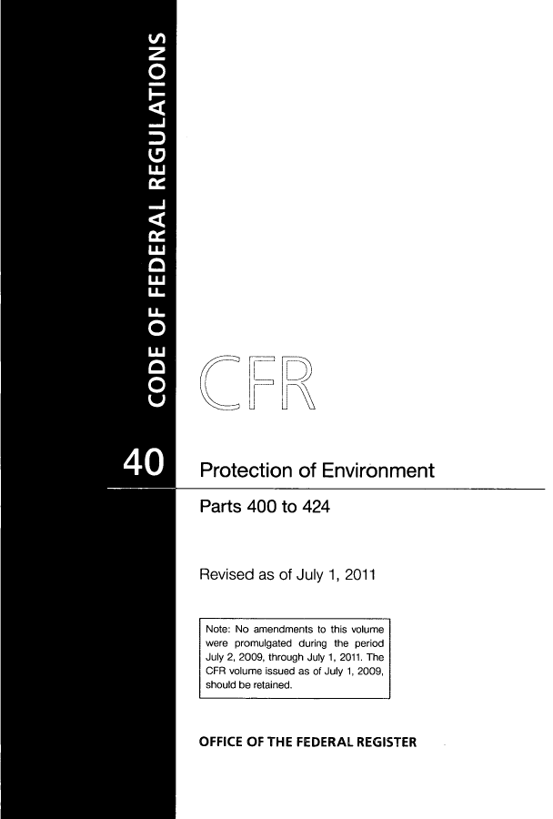 handle is hein.cfr/cfr2011166 and id is 1 raw text is: Protection of Environment

Parts 400 to 424
Revised as of July 1, 2011
Note: No amendments to this volume
were promulgated during the period
July 2, 2009, through July 1, 2011. The
CFR volume issued as of July 1, 2009,
should be retained.

OFFICE OF THE FEDERAL REGISTER


