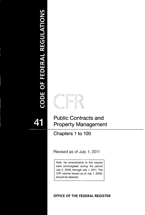 handle is hein.cfr/cfr2011171 and id is 1 raw text is: Public Contracts and
Property Management
Chapters 1 to 100
Revised as of July 1, 2011

OFFICE OF THE FEDERAL REGISTER

Note: No amendments to this volume
were promulgated during the period
July 2, 2009, through July 1, 2011. The
CFR volume issued as of July 1, 2009,
should be retained.


