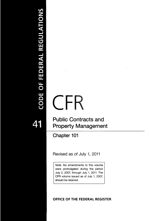 handle is hein.cfr/cfr2011172 and id is 1 raw text is: CFR
Public Contracts and
Property Management
Chapter 101
Revised as of July 1, 2011
Note: No amendments to this volume
were promulgated during the period
July 2, 2007, through July 1, 2011. The
CFR volume issued as of July 1, 2007,
should be retained.

OFFICE OF THE FEDERAL REGISTER


