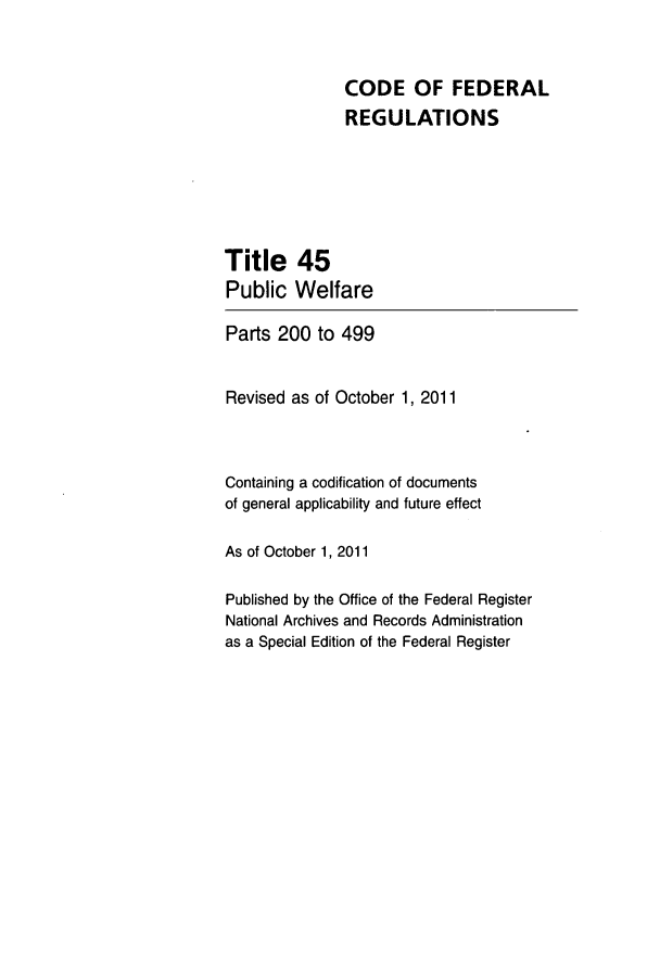 handle is hein.cfr/cfr2011184 and id is 1 raw text is: CODE OF FEDERAL
REGULATIONS
Title 45
Public Welfare
Parts 200 to 499
Revised as of October 1, 2011
Containing a codification of documents
of general applicability and future effect
As of October 1, 2011
Published by the Office of the Federal Register
National Archives and Records Administration
as a Special Edition of the Federal Register


