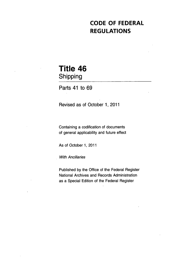 handle is hein.cfr/cfr2011188 and id is 1 raw text is: CODE OF FEDERAL
REGULATIONS

Title 46
Shipping
Parts 41 to 69
Revised as of October 1, 2011
Containing a codification of documents
of general applicability and future effect
As of October 1, 2011
With Ancillaries
Published by the Office of the Federal Register
National Archives and Records Administration
as a Special Edition of the Federal Register


