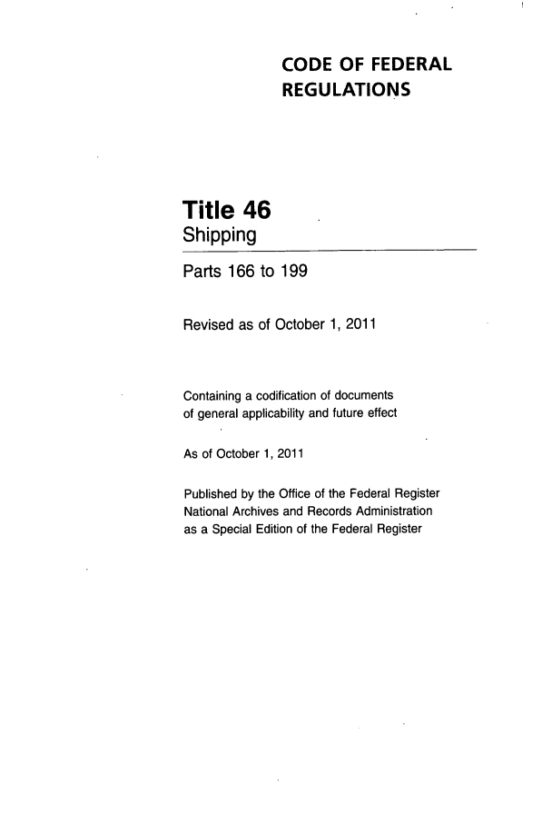 handle is hein.cfr/cfr2011193 and id is 1 raw text is: CODE OF FEDERAL
REGULATIONS

Title 46
Shipping

Parts 166 to 199
Revised as of October 1, 2011
Containing a codification of documents
of general applicability and future effect
As of October 1, 2011
Published by the Office of the Federal Register
National Archives and Records Administration
as a Special Edition of the Federal Register


