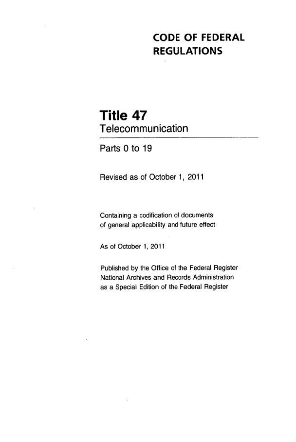 handle is hein.cfr/cfr2011196 and id is 1 raw text is: CODE OF FEDERAL
REGULATIONS
Title 47
Telecommunication
Parts 0 to 19
Revised as of October 1, 2011
Containing a codification of documents
of general applicability and future effect
As of October 1, 2011
Published by the Office of the Federal Register
National Archives and Records Administration
as a Special Edition of the Federal Register


