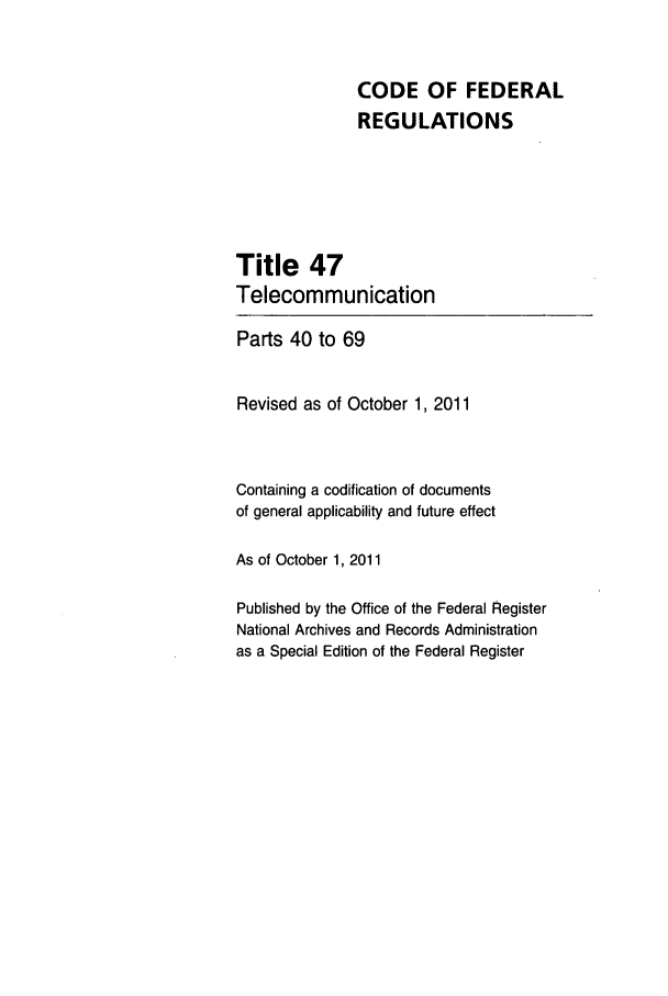 handle is hein.cfr/cfr2011198 and id is 1 raw text is: CODE OF FEDERAL
REGULATIONS
Title 47
Telecommunication
Parts 40 to 69
Revised as of October 1, 2011
Containing a codification of documents
of general applicability and future effect
As of October 1, 2011
Published by the Office of the Federal Register
National Archives and Records Administration
as a Special Edition of the Federal Register


