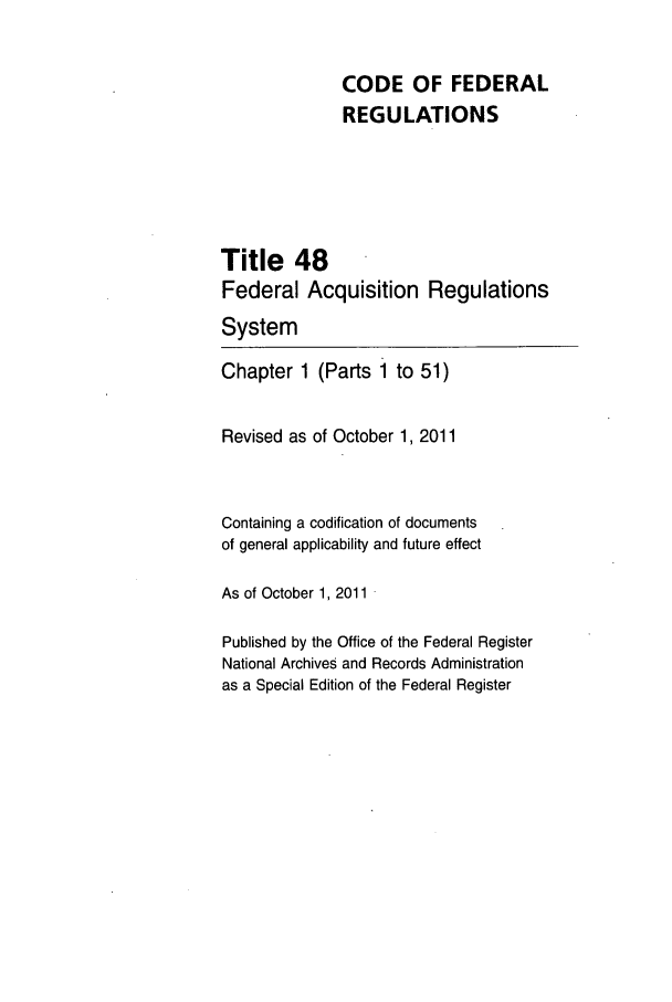 handle is hein.cfr/cfr2011201 and id is 1 raw text is: CODE OF FEDERAL
REGULATIONS
Title 48
Federal Acquisition Regulations
System
Chapter 1 (Parts 1 to 51)
Revised as of October 1, 2011
Containing a codification of documents
of general applicability and future effect
As of October 1, 2011
Published by the Office of the Federal Register
National Archives and Records Administration
as a Special Edition of the Federal Register


