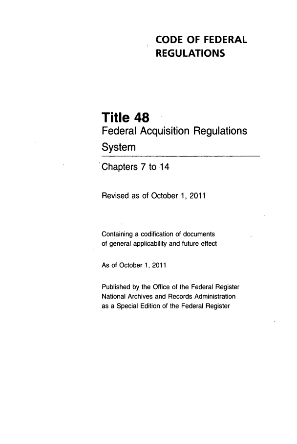 handle is hein.cfr/cfr2011205 and id is 1 raw text is: CODE OF FEDERAL
REGULATIONS
Title 48
Federal Acquisition Regulations
System
Chapters 7 to .14
Revised as of October 1, 2011
Containing a codification of documents
of general applicability and future effect
As of October 1, 2011
Published by the Office of the Federal Register
National Archives and Records Administration
as a Special Edition of the Federal Register


