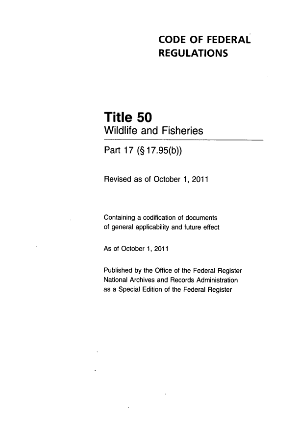 handle is hein.cfr/cfr2011218 and id is 1 raw text is: CODE OF FEDERAL
REGULATIONS
Title 50
Wildlife and Fisheries
Part 17 (§ 17.95(b))
Revised as of October 1, 2011
Containing a codification of documents
of general applicability and future effect
As of October 1, 2011
Published by the Office of the Federal Register
National Archives and Records Administration
as a Special Edition of the Federal Register


