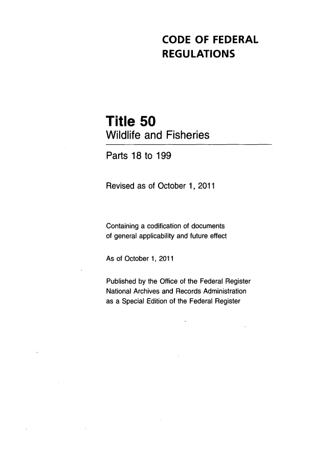 handle is hein.cfr/cfr2011222 and id is 1 raw text is: CODE OF FEDERAL
REGULATIONS
Title 50
Wildlife and Fisheries
Parts 18 to 199
Revised as of October 1, 2011
Containing a codification of documents
of general applicability and future effect
As of October 1, 2011
Published by the Office of the Federal Register
National Archives and Records Administration
as a Special Edition of the Federal Register


