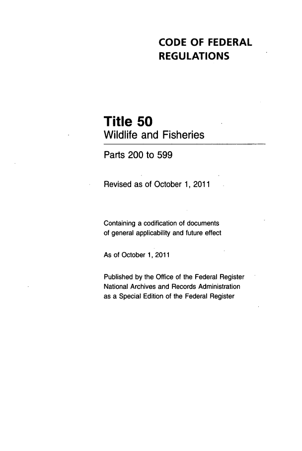handle is hein.cfr/cfr2011223 and id is 1 raw text is: CODE OF FEDERAL
REGULATIONS
Title 50
Wildlife and Fisheries
Parts 200 to 599
Revised as of October 1, 2011
Containing a codification of documents
of general applicability and future effect
As of October 1, 2011
Published by the Office of the Federal Register
National Archives and Records Administration
as a Special Edition of the Federal Register


