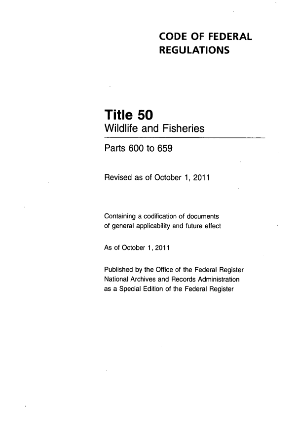 handle is hein.cfr/cfr2011224 and id is 1 raw text is: CODE OF FEDERAL
REGULATIONS
Title 50
Wildlife and Fisheries
Parts 600 to 659
Revised as of October 1, 2011
Containing a codification of documents
of general applicability and future effect
As of October 1, 2011
Published by the Office of the Federal Register
National Archives and Records Administration
as a Special Edition of the Federal Register


