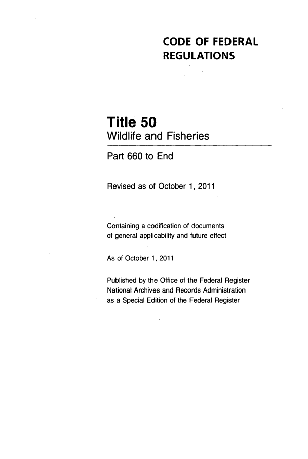 handle is hein.cfr/cfr2011225 and id is 1 raw text is: CODE OF FEDERAL
REGULATIONS
Title 50
Wildlife and Fisheries
Part 660 to End
Revised as of October 1, 2011
Containing a codification of documents
of general applicability and future effect
As of October 1, 2011
Published by the Office of the Federal Register
National Archives and Records Administration
as a Special Edition of the Federal Register


