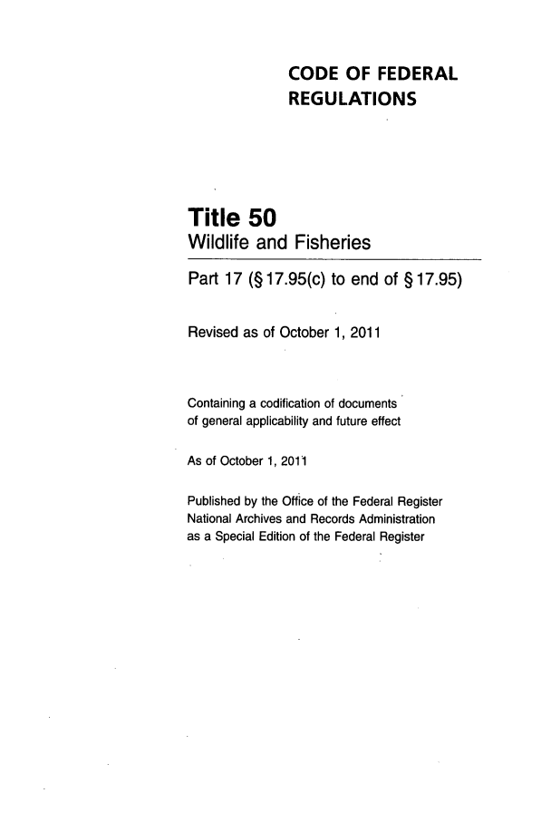 handle is hein.cfr/cfr2011240 and id is 1 raw text is: CODE OF FEDERAL
REGULATIONS
Title 50
Wildlife and Fisheries
Part 17 (§ 17.95(c) to end of § 17.95)
Revised as of October 1, 2011
Containing a codification of documents
of general applicability and future effect
As of October 1, 2011
Published by the Office of the Federal Register
National Archives and Records Administration
as a Special Edition of the Federal Register


