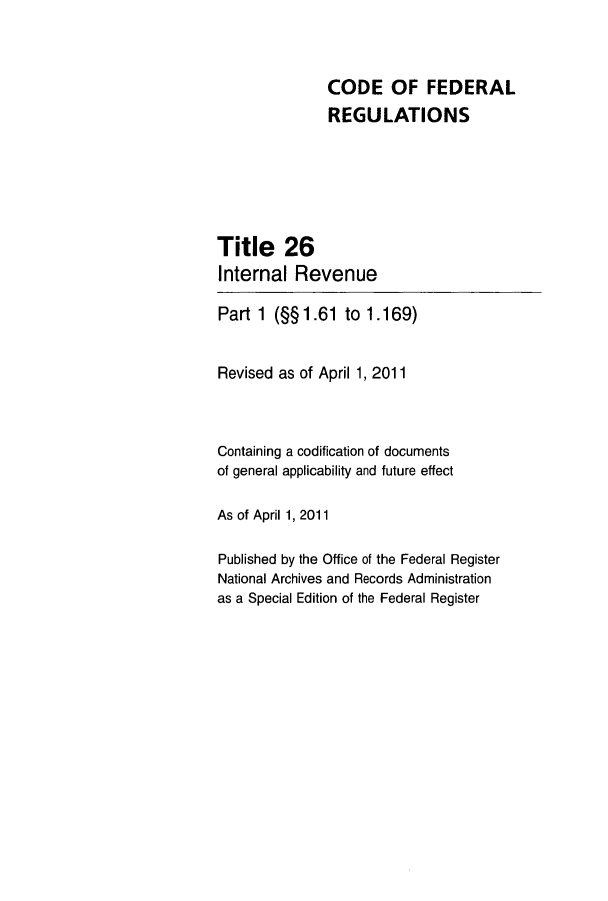 handle is hein.cfr/cfr2011251 and id is 1 raw text is: CODE OF FEDERAL
REGULATIONS
Title 26
Internal Revenue
Part 1 (§§ 1.61 to 1.169)
Revised as of April 1, 2011
Containing a codification of documents
of general applicability and future effect
As of April 1, 2011
Published by the Office of the Federal Register
National Archives and Records Administration
as a Special Edition of the Federal Register


