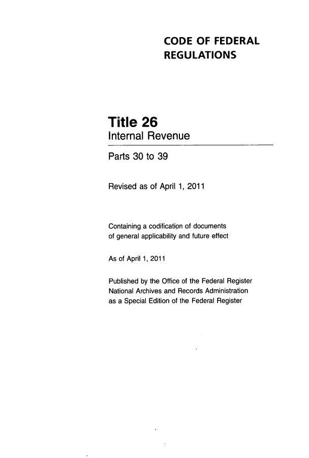 handle is hein.cfr/cfr2011252 and id is 1 raw text is: CODE OF FEDERAL
REGULATIONS
Title 26
Internal Revenue
Parts 30 to 39
Revised as of April 1, 2011
Containing a codification of documents
of general applicability and future effect
As of April 1, 2011
Published by the Office of the Federal Register
National Archives and Records Administration
as a Special Edition of the Federal Register


