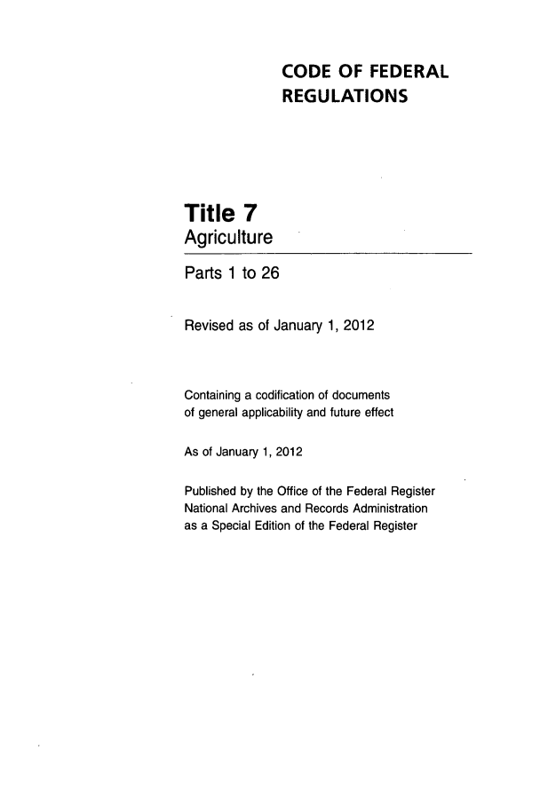 handle is hein.cfr/cfr2012009 and id is 1 raw text is: CODE OF FEDERAL
REGULATIONS

Title 7
Agriculture
Parts 1 to 26
Revised as of January 1, 2012
Containing a codification of documents
of general applicability and future effect
As of January 1, 2012
Published by the Office of the Federal Register
National Archives and Records Administration
as a Special Edition of the Federal Register


