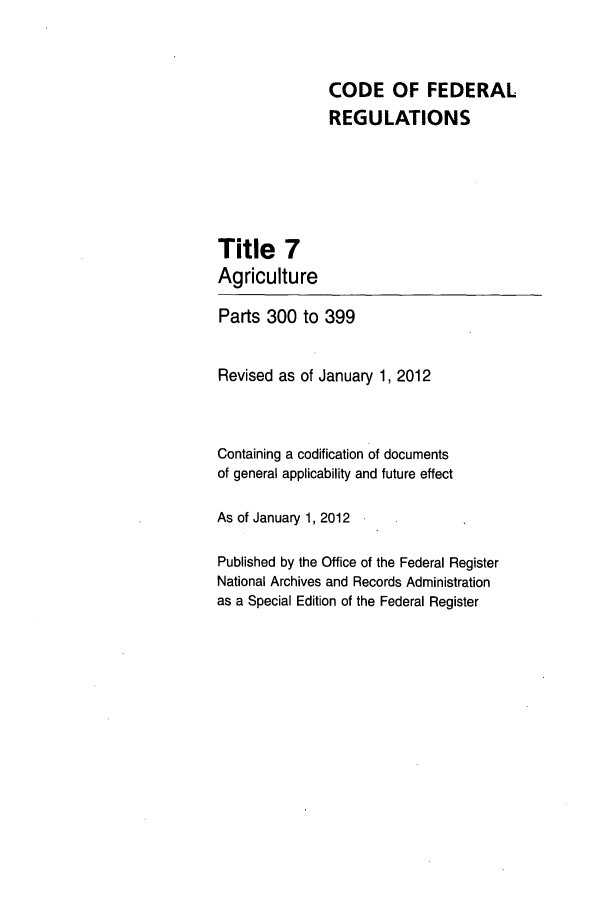 handle is hein.cfr/cfr2012013 and id is 1 raw text is: CODE OF FEDERAL
REGULATIONS

Title 7
Agriculture

Parts 300 to 399
Revised as of January 1, 2012
Containing a codification of documents
of general applicability and future effect
As of January 1, 2012
Published by the Office of the Federal Register
National Archives and Records Administration
as a Special Edition of the Federal Register


