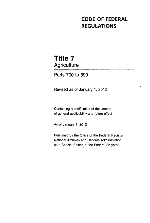 handle is hein.cfr/cfr2012015 and id is 1 raw text is: CODE OF FEDERAL
REGULATIONS

Title 7
Agriculture
Parts 700 to 899
Revised as of January 1, 2012
Containing a codification of documents
of general applicability and future effect
As of January 1, 2012
Published by the Office of the Federal Register
National Arcdhives and Records Administration
as a Special Edition of the Federal Register


