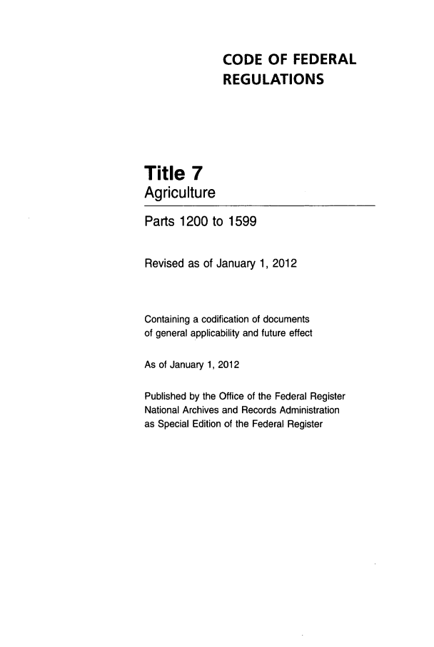 handle is hein.cfr/cfr2012018 and id is 1 raw text is: CODE OF FEDERAL
REGULATIONS

Title 7
Agriculture
Parts 1200 to 1599
Revised as of January 1, 2012
Containing a codification of documents
of general applicability and future effect
As of January 1, 2012
Published by the Office of the Federal Register
National Archives and Records Administration
as Special Edition of the Federal Register


