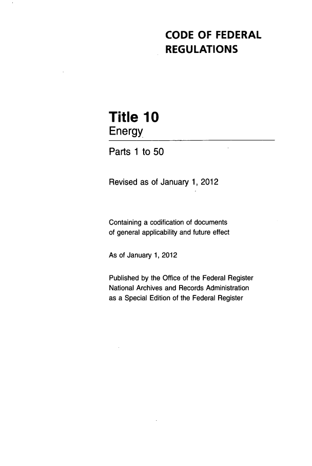 handle is hein.cfr/cfr2012027 and id is 1 raw text is: CODE OF FEDERAL
REGULATIONS

Title 10
Energy

Parts 1 to 50
Revised as of January 1, 2012
Containing a codification of documents
of general applicability and future effect
As of January 1, 2012
Published by the Office of the Federal Register
National Archives and Records Administration
as a Special Edition of the Federal Register


