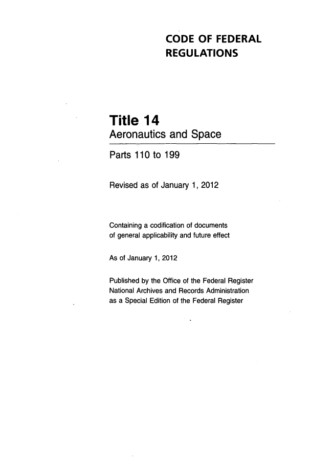 handle is hein.cfr/cfr2012043 and id is 1 raw text is: CODE OF FEDERAL
REGULATIONS
Title 14
Aeronautics and Space
Parts 110 to 199
Revised as of January 1, 2012
Containing a codification of documents
of general applicability and future effect
As of January 1, 2012
Published by the Office of the Federal Register
National Archives and Records Administration
as a Special Edition of the Federal Register


