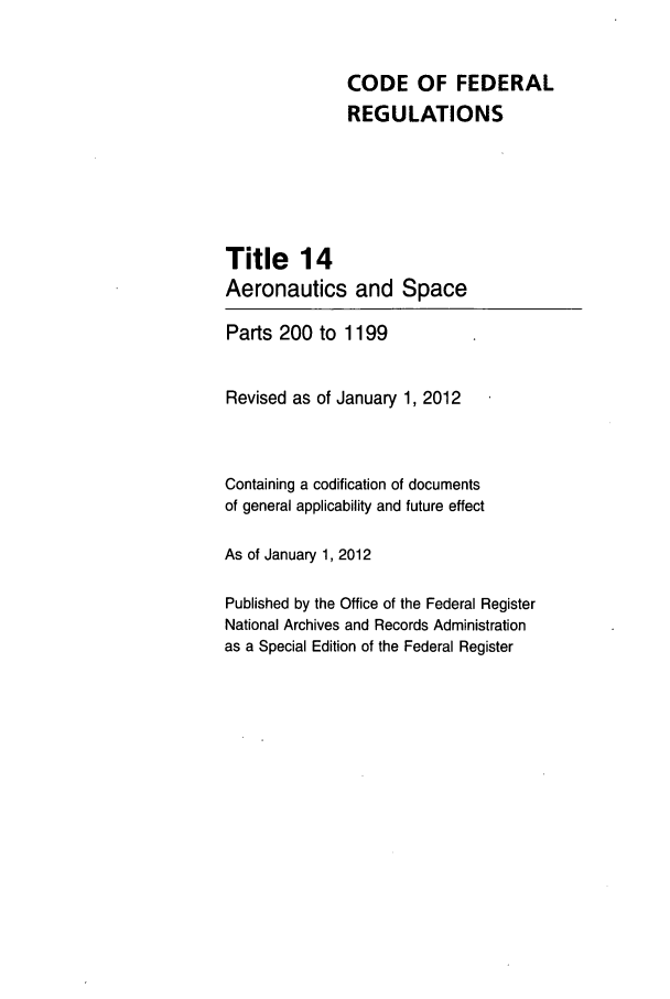 handle is hein.cfr/cfr2012044 and id is 1 raw text is: CODE OF FEDERAL
REGULATIONS
Title 14
Aeronautics and Space
Parts 200 to 1199
Revised as of January 1, 2012
Containing a codification of documents
of general applicability and future effect
As of January 1, 2012
Published by the Office of the Federal Register
National Archives and Records Administration
as a Special Edition of the Federal Register



