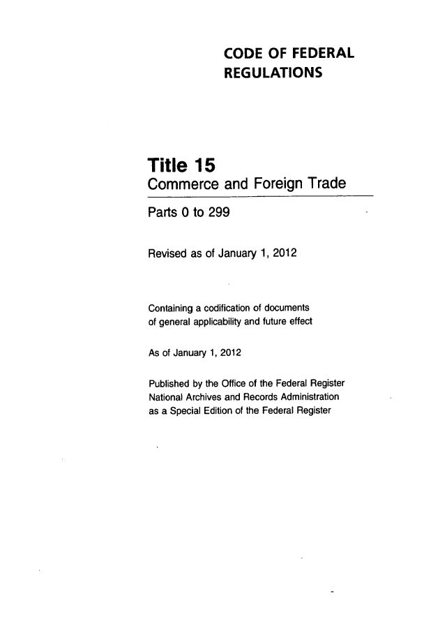 handle is hein.cfr/cfr2012046 and id is 1 raw text is: CODE OF FEDERAL
REGULATIONS
Title 15
Commerce and Foreign Trade
Parts 0 to 299
Revised as of January 1, 2012
Containing a codification of documents
of general applicability and future effect
As of January 1, 2012
Published by the Office of the Federal Register
National Archives and Records Administration
as a Special Edition of the Federal Register


