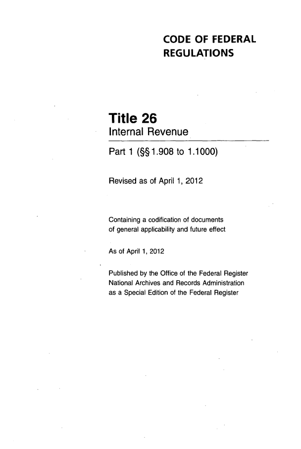handle is hein.cfr/cfr2012090 and id is 1 raw text is: CODE OF FEDERAL
REGULATIONS
Title 26
Internal Revenue
Part 1 (§§1.908 to 1.1000)
Revised as of April 1, 2012
Containing a codification of documents
of general applicability and future effect
As of April 1, 2012
Published by the Office of the Federal Register
National Archives and Records Administration
as a Special Edition of the Federal Register


