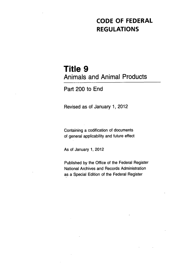 handle is hein.cfr/cfr2012232 and id is 1 raw text is: CODE OF FEDERAL
REGULATIONS
Title 9
Animals and Animal Products
Part 200 to End
.Revised as of January 1, 2012
Containing a codification of documents
of general applicability and future effect
As of January 1, 2012
Published by the Office of the Federal Register
National Archives and Records Administration
as a Special Edition of the Federal Register



