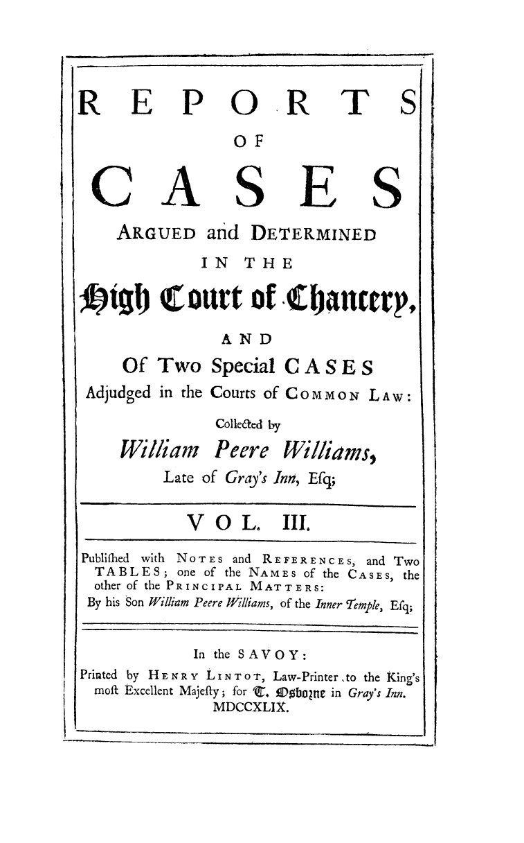 handle is hein.circuit/hctchkgb0003 and id is 1 raw text is: REPORTS
OF
CASES
ARGUED and DETERMINED
IN THE
ItI!I Court of .tianrcrp,
AND
Of Two Special C A S E S
Adjudged in the Courts of COMMON LAW:
Colle&ed by
William Peere Williams,
Late of Gray's Inn, Efq;
V O L. III.
Publifhed with NOTES and REFERENCES, and Two
TABLES; one of the NAMES of the CASES, the
other of the PRINCIPAL MATTERS:
By his Son William Peere Williams, of the Inner Temnple, Efq;
In the SAVOY:
Printed by H E N R x L I N T O T, Law-Printer ,to the King's
moft Excellent Majefty; for C. fDfbOtne in Gray's Inn.
MDCCXLIX.


