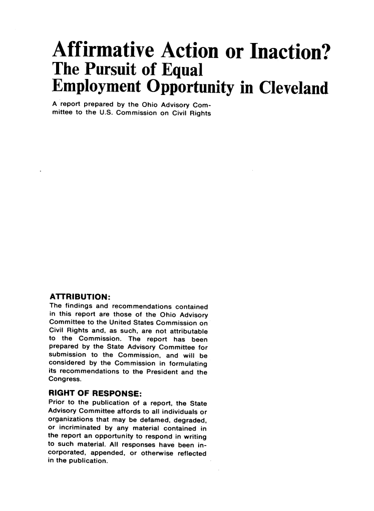 handle is hein.civil/afacinclev0001 and id is 1 raw text is: 





Affirmative Action or Inaction?

The Pursuit of Equal

Employment Opportunity in Cleveland

A report prepared by the Ohio Advisory Com-
mittee to the U.S. Commission on Civil Rights























ATTRIBUTION:
The findings and recommendations contained
in this report are those of the Ohio Advisory
Committee to the United States Commission on
Civil Rights and, as such, are not attributable
to the Commission. The report has been
prepared by the State Advisory Committee for
submission to the Commission, and will be
considered by the Commission in formulating
its recommendations to the President and the
Congress.

RIGHT OF RESPONSE:
Prior to the publication of a report, the State
Advisory Committee affords to all individuals or
organizations that may be defamed, degraded,
or incriminated by any material contained in
the report an opportunity to respond in writing
to such material. All responses have been in-
corporated, appended, or otherwise reflected
in the publication.


