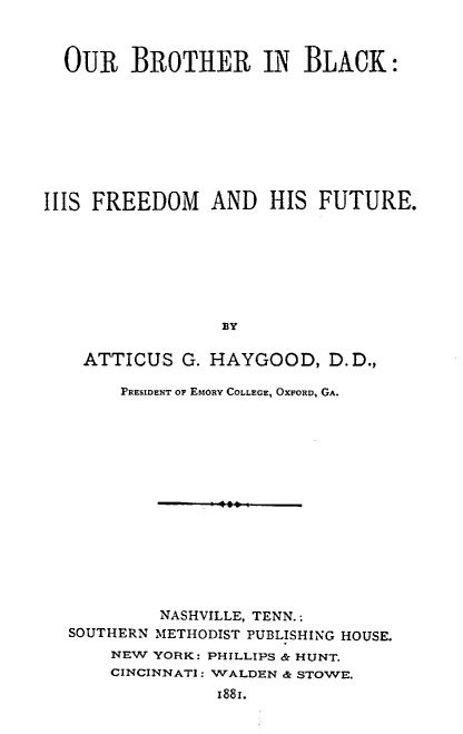 handle is hein.civil/broblk0001 and id is 1 raw text is: OUR BROTHER IN BLACK:
ILLS FREEDOM AND HIS FUTURE.
BY
ATTICUS G. HAYGOOD, D.D.,
PRESIDENT OF EMoRY COLLEGE, OXFORD, GA.
NASHVILLE, TENN.:
SOUTHERN METHODIST PUBLISHING HOUSE.
NEW YORK: PHILLIPS & HUNT.
CINCINNATI: WALDEN & STOWE.
1881.


