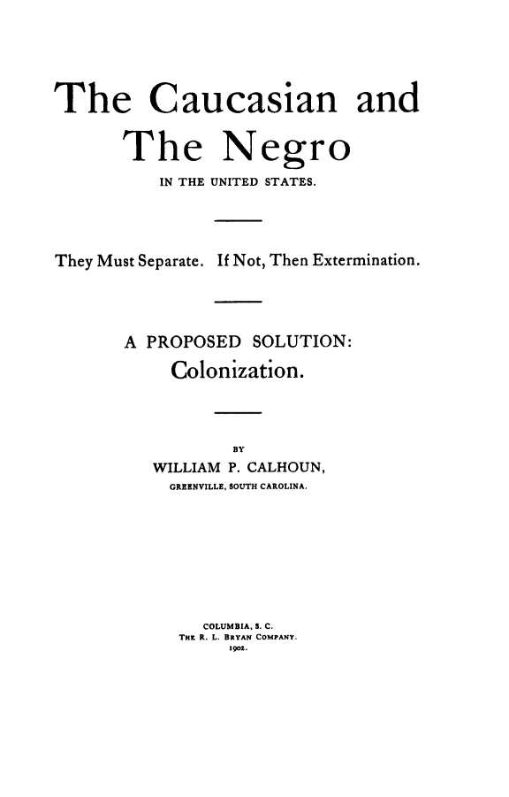 handle is hein.civil/caungro0001 and id is 1 raw text is: 






The Caucasian and


       The Negro

          IN THE UNITED STATES.





They Must Separate. If Not, Then Extermination.





       A PROPOSED SOLUTION:

            Colonization.




                  BY
          WILLIAM P. CALHOUN,
          GREENVILLE, SOUTH CAROLINA.









               COLUMBIA, S. C.
            THz R. L. BRYAN COMPANY.
                 1901.


