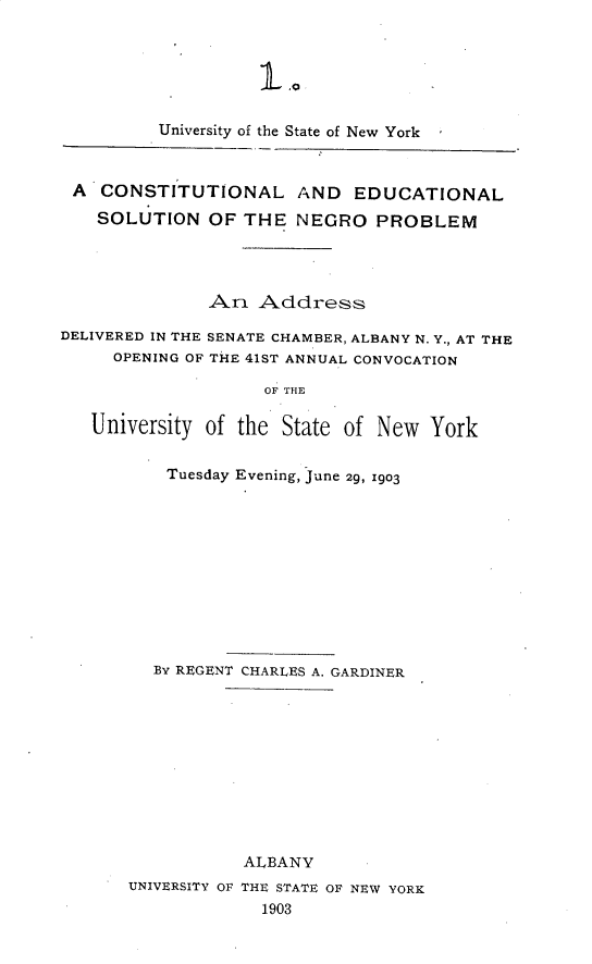 handle is hein.civil/clelsnnopm0001 and id is 1 raw text is: 






         University of the State of New York



 A CONSTITUTIONAL AND EDUCATIONAL

    SOLUTION OF THE NEGRO PROBLEM




              An Address

DELIVERED IN THE SENATE CHAMBER, ALBANY N. Y., AT THE
     OPENING OF THE 41ST ANNUAL CONVOCATION

                    OF THE

   University of the State of New York


    Tuesday Evening, June 29, 1903












  By REGENT CHARLES A. GARDINER











           ALBANY
UNIVERSITY OF THE STATE OF NEW YORK
             1903


