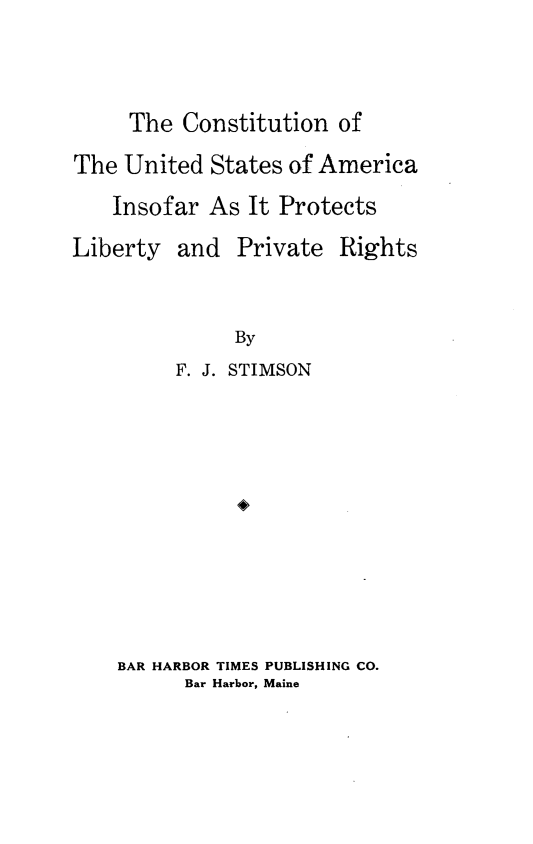 handle is hein.civil/cnusaaiplpr0001 and id is 1 raw text is: 



     The Constitution of

The United States of America
    Insofar As It Protects

Liberty and Private Rights


              By
         F. J. STIMSON











    BAR HARBOR TIMES PUBLISHING CO.
          Bar Harbor, Maine


