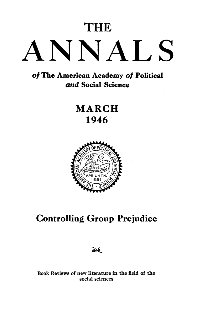 handle is hein.civil/cotgpjud0001 and id is 1 raw text is: 

             THE


ANNALS
  of The American Academy of Political
         and Social Science

           MARCH
             1946


Controlling Group Prejudice




Book Reviews of new literature in the field of the
         social sciences


