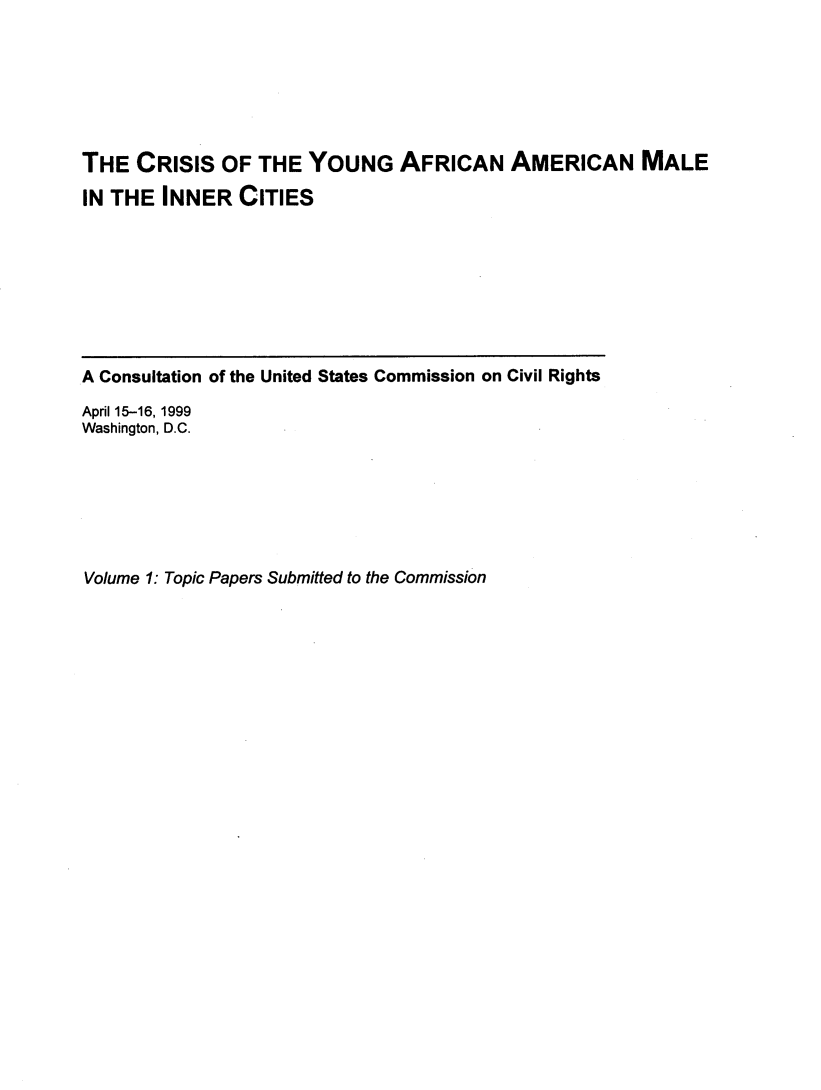 handle is hein.civil/crisyaamin0001 and id is 1 raw text is: 






THE CRISIS OF THE YOUNG AFRICAN AMERICAN MALE
IN THE INNER CITIES


A Consultation of the United States Commission on Civil Rights

April 15-16,1999
Washington, D.C.


Volume 1: Topic Papers Submitted to the Commission



