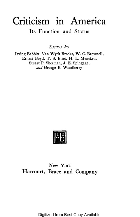 handle is hein.civil/crtcamfs0001 and id is 1 raw text is: 


Criticism in America
       Its Function  and  Status


               Essays by
 Irving Babbitt, Van Wyck Brooks, W. C. Brownell,
    Ernest Boyd, T. S. Eliot, H. L. Mencken,
       Stuart P. Sherman, J. E. Spingarn,
          and George E. Woodberry


Harcourt,


New  York
Brace  and


Company


Digitized from Best Copy Available



