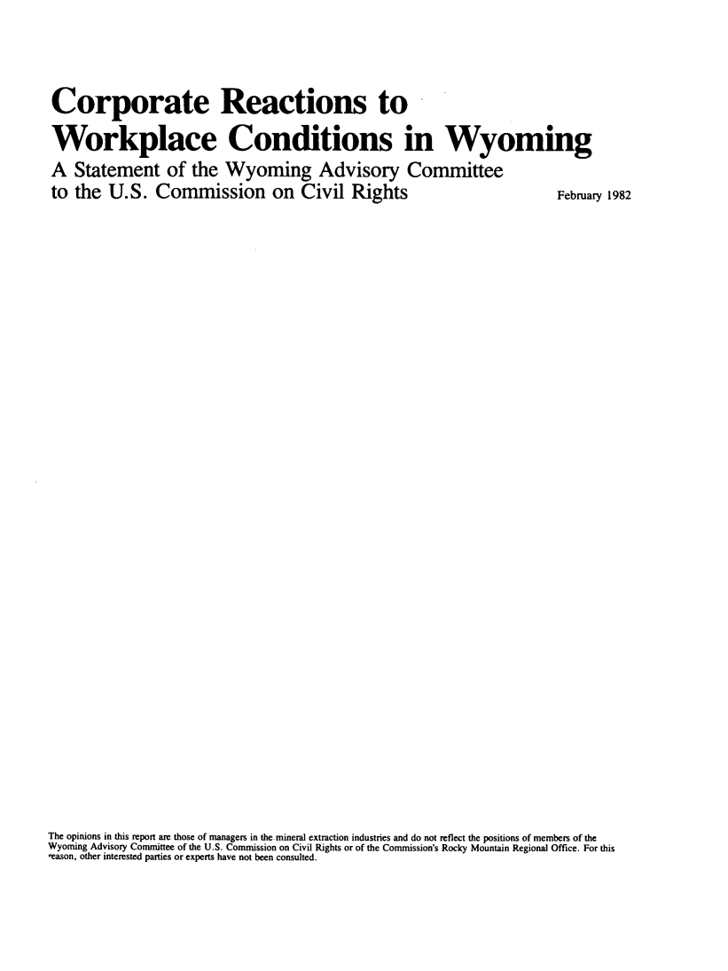 handle is hein.civil/crwkcwy0001 and id is 1 raw text is: 




Corporate Reactions to

Workplace Conditions in Wyoming


A  Statement of the Wyoming Advisory Committee
to the  U.S.   Commission on Civil Rights


February 1982


The opinions in this report are those of managers in the mineral extraction industries and do not reflect the positions of members of the
Wyoming Advisory Committee of the U.S. Commission on Civil Rights or of the Commission's Rocky Mountain Regional Office. For this
reason, other interested parties or experts have not been consulted.


