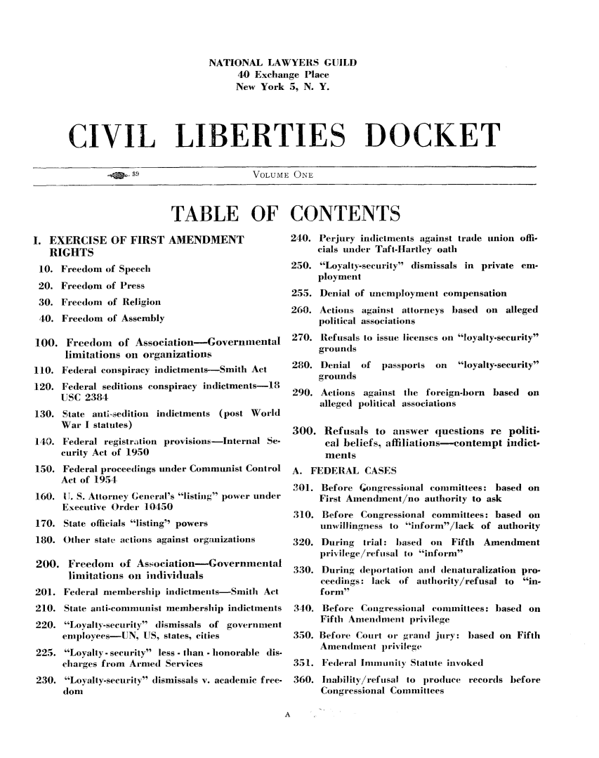 handle is hein.civil/cvlibdok0001 and id is 1 raw text is: 




                          NATIONAL LAWYERS GUILD
                               40 Exchange Place
                               New York 5, N. Y.




CIVIL LIBERTIES DOCKET

            4..g9                 VOLUME ONE


                          TABLE OF

I. EXERCISE OF FIRST AMENDMENT
   RIGHTS
 10. Freedom of Speech
 20. Freedom of Press
 30. Freedom of Religion
 40. Freedom of Assembly

 100. Freedom of Association-Governmental
      limitations on organizations
110. Federal conspiracy indictments-Smith Act
120. Federal seditions conspiracy indictments-18
     USC 2384
130. State anti-sedition indictments (post World
     War I statutes)
140. Federal registrdtion provisions-Internal Se-
     curity Act of 1950
150. Federal proceedings under Communist Control
     Act of 1954
160. IT. S. Attorney General's listing power under
     Executive Order 10450
170. State officials listing powers
180. Other state actions against organizations

200. Freedom of Association-Governmental
       limitations on individuals
201. Federal membership indictments-Smith Act
210. State anli-communist membership indictments
220. Loyal ty-security dismissals of government
     employees-UN, US, states, cities
 225. Loyalty- security less - than - honorable dis-
     charges from Armed Services
 230. LoyalIy-security dismissals v. academic free-
      dom


CONTENTS

240. Perjury indictments against trade union offi-
     cials under Taft-Hartley oath
250. Loyalty-security dismissals in private em-
     ployment
255. Denial of unemployment compensation
260. Actions against attorneys based on alleged
     political associations
270. Refusals to issue licenses on loyalty-security
     grounds
280. Denial of passports on    loyalty-security
     grounds
290. Actions against the foreign-born based on
     alleged political associations

300. Refusals to answer questions re politi-
      cal beliefs, affiliations-contempt indict-
      ments
A. FEDERAL CASES
301. Before ;ongressional committees: based on
     First Amendment/no authority to ask
 310. Before Congressional committees: based on
      unwillingness to inform/lack of authority
320. During trial: based on Fifth Amendment
     privilege/refuisal to inform
 330. During deportation and denaturalization pro-
      ceedings: lack of authority/refusal to in-
      form
 340. Before Congressional committees: based on
      Fifth Amendment privilege
 350. Before Court or grand jury: based on Fifth
     Amendment privilege
 351. Federal Immnunity Statute invoked
 360. Inability/refusal to produce records before
      Congressional Committees


