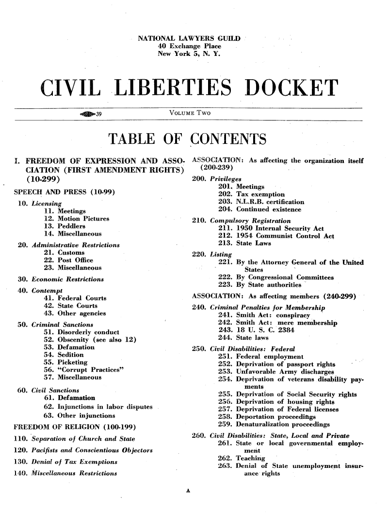 handle is hein.civil/cvlibdok0002 and id is 1 raw text is: 



                          NATIONAL LAWYERS GUILD
                               40 Exchange Place
                               New York 5, N. Y.




CIVIL LIBERTIES DOCKET


-9039


VOLUME Two


TABLE OF CONTENTS


I. FREEDOM OF EXPRESSION AND ASSO-
   CIATION (FIRST AMENDMENT RIGHTS)
   (10-299)
SPEECH AND PRESS (10-99)
10. Licensing
        11. Meetings
        12. Motion Pictures
        13. Peddlers
        14.. Miscellaneous
 20. Administrative Restrictions
        21. Customs
        22. Post Office
        23. Miscellaneous
 30. Economic Restrictions
 40. Contempt
        41. Federal Courts
        42. State Courts
        43. Other agencies
 50. Criminal Sanctions
        51. Disorderly conduct
        52. Obscenity (see also 12)
        53. Defamation
        54. Sedition
        55. Picketing
        56. Corrupt Practices
        57. Miscellaneous

 60. Civil Sanctions
        61. Defamation
        62. Injunctions in labor disputes
        63. Other injunctions
FREEDOM OF RELIGION (100-199)
110. Separation of Church and State
120. Pacifists and Conscientious Objectors
130. Denial of Tax Exemptions
140. Miscellaneous Restrictions


ASSOCIATION: As affecting the organization itself
  (200.239)
200. Privileges
       201. Meetings
       202. Tax exemption
       203. N.L.R.B. certification
       204. Continued existence
210. Compulsory Registration
       211. 1950 Internal Security Act
       212. 1954 Communist Control Act
       213. State Laws
220. Listing
       221. By the Attorney General of the United
              States
       222. By Congressional Committees
       223. By State authorities
ASSOCIATION: As affecting members (240.299)
240. Criminal Penalties for Membership
       241. Smith Act: conspiracy
       242. Smith Act: mere membership
       243. 18 U. S. C. 2384
       244. State laws
250. Civil Disabilities: Federal
       251. Federal employment
       252. Deprivation of passport rights
       253. Unfavorable Army discharges
       254. Deprivation of veterans disability pay-
              ments
       255. Deprivation of Social Security rights
       256. Deprivation of housing rights
       257. Deprivation of Federal licenses
       258. Deportation proceeditgs
       259. Denaturalization proceedings
260. Civil Disabilities: State, Local and Private
       261. State or local governmental employ-
              ment
       262. Teaching
       263. Denial of State unemployment insur-
              ance rights


