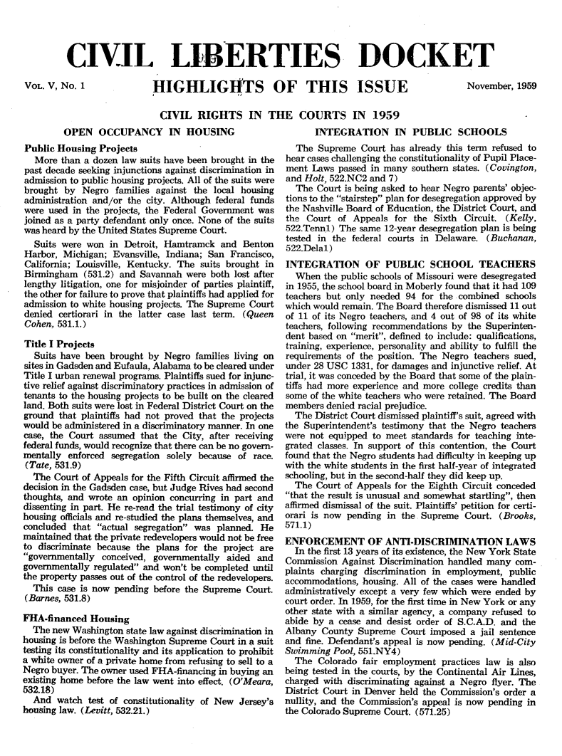 handle is hein.civil/cvlibdok0005 and id is 1 raw text is: 




CIVIL LIBERTIES DOCKET


VOL. V, No. 1


HIGHLIGHTS OF THIS ISSUE

  CIVIL RIGHTS IN THE COURTS IN 1959


November, 1959


         OPEN OCCUPANCY IN HOUSING
Public Housing Projects
  More than a dozen law suits have been brought in the
past decade seeking injunctions against discrimination in
admission to public housing projects. All of the suits were
brought by Negro families against the local housing
administration and/or the city. Although federal funds
were used in the projects, the Federal Government was
joined as a party defendant only once. None of the suits
was heard by the United States Supreme Court.
  Suits were won in Detroit, Hamtramck and Benton
Harbor, Michigan; Evansville, Indiana; San Francisco,
California; Louisville, Kentucky. The suits brought in
Birmingham (531.2) and Savannah were both lost after
lengthy litigation, one for misjoinder of parties plaintiff,
the other for failure to prove that plaintiffs had applied for
admission to white housing projects. The Supreme Court
denied certiorari in the latter case last term. (Queen
Cohen, 531.1.)

Title I Projects
  Suits have been brought by Negro families living on
sites in Gadsden and Eufaula, Alabama to be cleared under
Title I urban renewal programs. Plaintiffs sued for injunc-
tive relief against discriminatory practices in admission of
tenants to the housing projects to be built on the cleared
land. Both suits were lost in Federal District Court on the
ground that plaintiffs had not proved that the projects
would be administered in a discriminatory manner. In one
case, the Court assumed that the City, after receiving
federal funds, would recognize that there can be no govern-
mentally enforced segregation solely because of race.
(Tate, 531.9)
  The Court of Appeals for the Fifth Circuit afflirmed the
decision in the Gadsden case, but Judge Rives had second
thoughts, and wrote an opinion concurring in part and
dissenting in part. He re-read the trial testimony of city
housing officials and re-studied the plans themselves, and
concluded that actual segregation was planned. He
maintained that the private redevelopers would not be free
to discriminate because the plans for the project are
governmentally conceived, governmentally aided and
governmentally regulated and won't be completed until
the property passes out of the control of the redevelopers.
  This case is now pending before the Supreme Court.
(Barnes, 531.8)

FHA-financed Housing
  The new Washington state law against discrimination in
housing is before the Washington Supreme Court in a suit
testing its constitutionality and its application to prohibit
a white owner of a private home from refusing to sell to a
Negro buyer. The owner used FHA-financing in buying an
existing home before the law went into effect. (O'Meara,
532.18)
  And watch test of constitutionality of New Jersey's
housing law. (Levitt, 532.21.)


      INTEGRATION IN PUBLIC SCHOOLS
  The Supreme Court has already this term refused to
hear cases challenging the constitutionality of Pupil Place-
ment Laws passed in many southern states. (Covington,
and Holt, 522.NC2 and 7)
  The Court is being asked to hear Negro parents' objec-
tions to the stairstep plan for desegregation approved by
the Nashville Board of Education, the District Court, and
the Court of Appeals for the Sixth Circuit. (Kelly,
522.Tennl) The same 12-year desegregation plan is being
tested in the federal courts in Delaware. (Buchanan,
522.Delal)
INTEGRATION OF PUBLIC SCHOOL TEACHERS
  When the public schools of Missouri were desegregated
in 1955, the school board in Moberly found that it had 109
teachers but only needed 94 for the combined schools
which would remain. The Board therefore dismissed 11 out
of 11 of its Negro teachers, and 4 out of 98 of its white
teachers, following recommendations by the Superinten-
dent based on merit, defined to include: qualifications,
training, experience, personality and ability to fulfill the
requirements of the position. The Negro teachers sued,
under 28 USC 1331, for damages and injunctive relief. At
trial, it was conceded by the Board that some of the plain-
tiffs had more experience and more college credits than
some of the white teachers who were retained. The Board
members denied racial prejudice.
  The District Court dismissed plaintiff's suit, agreed with
the Superintendent's testimony that the Negro teachers
were not equipped to meet standards for teaching inte-
grated classes. In support of this contention, the Court
found that the Negro students had difficulty in keeping up
with the white students in the first half-year of integrated
schooling, but in the second-half they did keep up.
  The Court of Appeals for the Eighth Circuit conceded
that the result is unusual and somewhat startling, then
affirmed dismissal of the suit. Plaintiffs' petition for certi-
orari is now pending in the Supreme Court. (Brooks,
571.1)
ENFORCEMENT OF ANTI-DISCRIMINATION LAWS
  In the first 13 years of its existence, the New York State
Commission Against Discrimination handled many com-
plaints charging discrimination in employment, public
accommodations, housing. All of the cases were handled
administratively except a very few which were ended by
court order. In 1959, for the first time in New York or any
other state with a similar agency, a company refused to
abide by a cease and desist order of S.C.A.D. and the
Albany County Supreme Court imposed a jail sentence
and fine. Defendant's appeal is now pending. (Mid-City
Swimming Pool, 551.NY4)
  The Colorado fair employment practices law is also
being tested in the courts, by the Continental Air Lines,
charged with discriminating against a Negro flyer. The
District Court in Denver held the Commission's order a
nullity, and the Commission's appeal is now pending in
the Colorado Supreme Court. (571.25)


