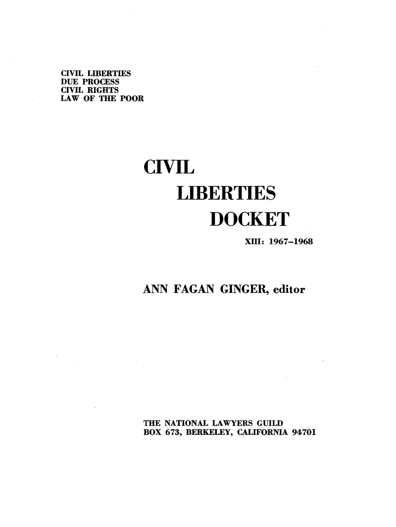 handle is hein.civil/cvlibdok0013 and id is 1 raw text is: 






CIVIL LIBERTIES
DUE PROCESS
CIVIL RIGHTS
LAW OF THE POOR







             CIVIL


                   LIBERTIES


                        DOCKET

                             XIII: 1967-1968




             ANN FAGAN GINGER, editor














             THE NATIONAL LAWYERS GUILD
             BOX 673, BERKELEY, CALIFORNIA 94701


