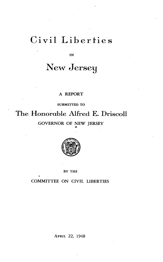 handle is hein.civil/cvlnj0001 and id is 1 raw text is: 







Civil Liberties


           IN


     New Jersecj


             A REPORT

             SUBMITTED TO

The Honorable Alfred E. Driscoll

       GOVERNOR OF NEW JERSEY









              BY THE

     COMMITTEE ON CIVIL LIBERTIES


APRIL 22, 1948


