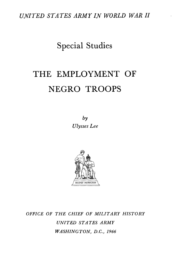 handle is hein.civil/empngt0001 and id is 1 raw text is: 
UNITED STATES ARMY IN WORLD WAR II




         Special Studies



   THE   EMPLOYMENT OF

       NEGRO TROOPS



                by
             Ulysses Lee













  OFFICE OF THE CHIEF OF MILITARY HISTORY
         UNITED STATES ARMY


WASHINGTON, D.C., 1966


