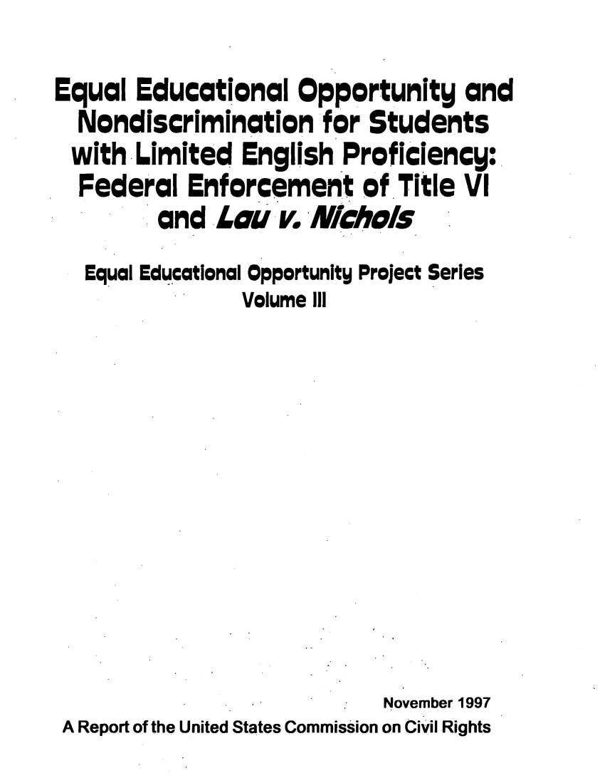 handle is hein.civil/eqedoppt0001 and id is 1 raw text is: 
Equal  Educational   Opportunity   and
  Nondiscrimination for Students
  with Limited  English Proficiency:
  Federal  Enforcement of Title   VI
         and  Lau  v. Nichols
   Equal Educational Opportunity Project Series
                Volume Ill










                            November 1997
 A Report of the United States Commission on Civil Rights


