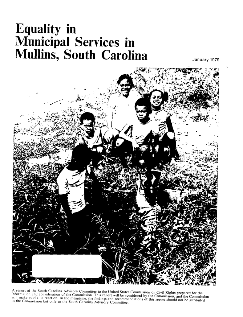 handle is hein.civil/eqmnsevc0001 and id is 1 raw text is: 






Equality in


Municipal Services in


Mullins, South Carolina


January 1979


                                   ~J,






%ii
                      -G-


A report of the South Carolina Advisory Committee to the United States Commission on Civil Rights prepared for the
information and consideration of the Commission. This report will be considered by the Commission, and the Commission
will make public its reaction. In the meantime, the findings and recommendations of this report should not be attributed
to the Commission but only to the South Carolina Advisory Committee.


