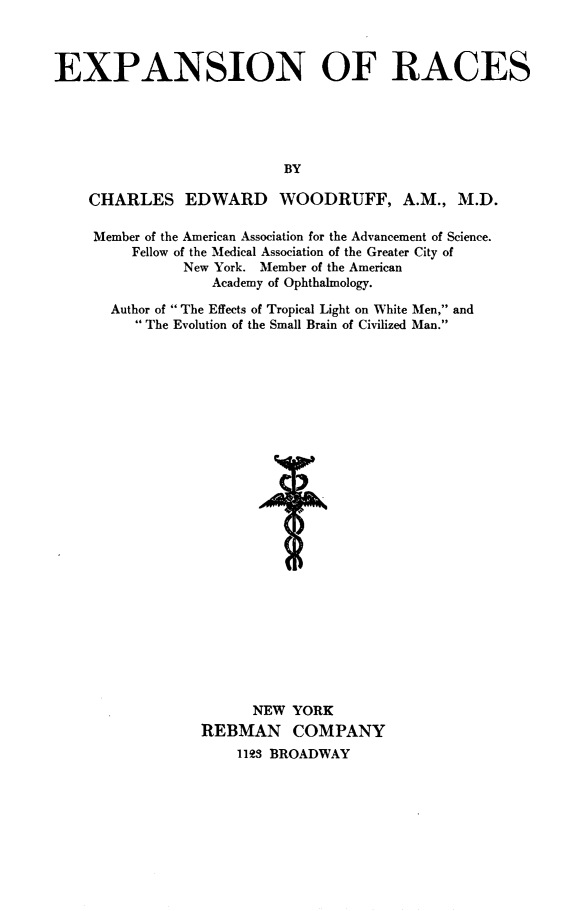 handle is hein.civil/exprc0001 and id is 1 raw text is: 



EXPANSION OF RACES





                           BY

    CHARLES EDWARD WOODRUFF, A.M., M.D.

    Member of the American Association for the Advancement of Science.
         Fellow of the Medical Association of the Greater City of
               New York. Member of the American
                   Academy of Ophthalmology.

       Author of  The Effects of Tropical Light on White Men, and
          The Evolution of the Small Brain of Civilized Man.


























                       NEW  YORK
                 REBMAN COMPANY
                     1193 BROADWAY


