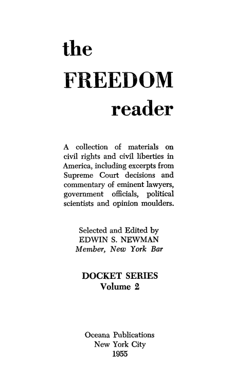 handle is hein.civil/fredomar0001 and id is 1 raw text is: 




the


FREEDOM


           reader



A collection of materials on
civil rights and civil liberties in
America, including excerpts from
Supreme Court decisions and
commentary of eminent lawyers,
government officials, political
scientists and opinion moulders.


    Selected and Edited by
    EDWIN S. NEWMAN
    Member, New York Bar


    DOCKET SERIES
         Volume 2




     Oceana Publications
       New York City
            1955


