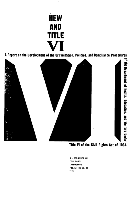 handle is hein.civil/hewrptdv0001 and id is 1 raw text is: 






                             HEW


                             AND


                             TITLE




                             VI

A Report on the Development of the Organintion, Policies, and Compliance Procedures
                                                                               CD

                                                                               r


                                                                               CD












                                                                               C








                                                                               CD
                                                                               C

                                                                               CD












                                          Title V1 of the Civil Rights Act of 1964




                                          U.S. COMMISSION ON
                                          CIVIL RIGHTS
                                          CLEARINGHOUSE
                                          PUBLICATION NO. 22
                                          1970


