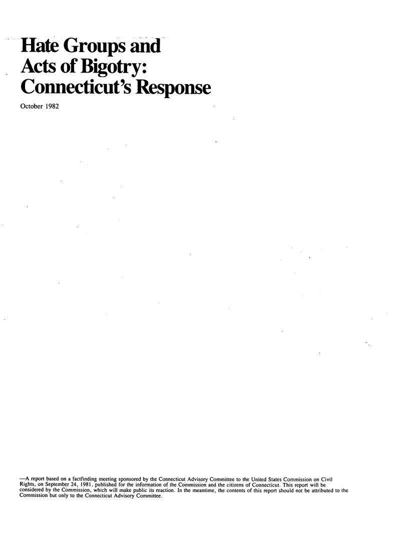handle is hein.civil/htgrpact0001 and id is 1 raw text is: 





Hate Groups and


Acts of Bigotry:


Connecticut's Response

October 1982























































-A  report based on a factfinding meeting sponsored by the Connecticut Advisory Committee to the United States Commission on Civil
Rights, on September 24, 1981, published for the information of the Commission and the citizens of Connecticut. This report will be
considered by the Commission, which will make public its reaction. In the meantime, the contents of this report should not be attributed to the
Commission but only to the Connecticut Advisory Committee.


